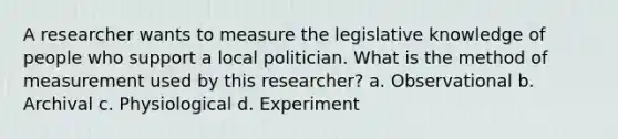 A researcher wants to measure the legislative knowledge of people who support a local politician. What is the method of measurement used by this researcher? a. Observational b. Archival c. Physiological d. Experiment