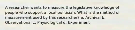 A researcher wants to measure the legislative knowledge of people who support a local politician. What is the method of measurement used by this researcher? a. Archival b. Observational c. Physiological d. Experiment