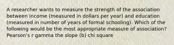 A researcher wants to measure the strength of the association between income (measured in dollars per year) and education (measured in number of years of formal schooling). Which of the following would be the most appropriate measure of association? Pearson's r gamma the slope (b) chi square