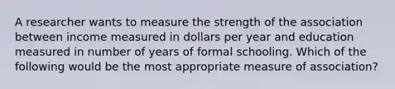 A researcher wants to measure the strength of the association between income measured in dollars per year and education measured in number of years of formal schooling. Which of the following would be the most appropriate measure of association?