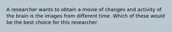 A researcher wants to obtain a movie of changes and activity of the brain is the images from different time. Which of these would be the best choice for this researcher