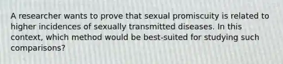 A researcher wants to prove that sexual promiscuity is related to higher incidences of sexually transmitted diseases. In this context, which method would be best-suited for studying such comparisons?