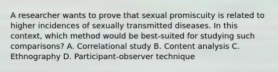 A researcher wants to prove that sexual promiscuity is related to higher incidences of sexually transmitted diseases. In this context, which method would be best-suited for studying such comparisons? A. Correlational study B. Content analysis C. Ethnography D. Participant-observer technique