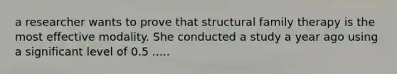 a researcher wants to prove that structural family therapy is the most effective modality. She conducted a study a year ago using a significant level of 0.5 .....