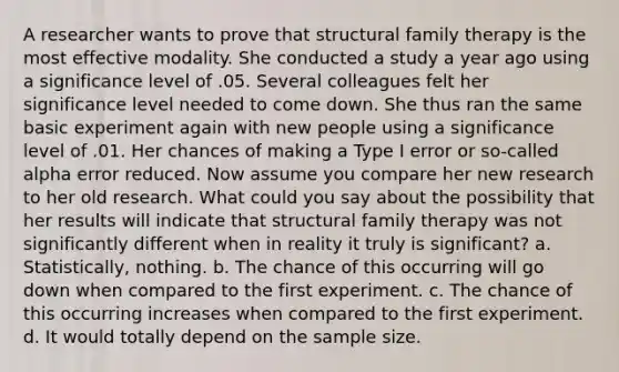 A researcher wants to prove that structural family therapy is the most effective modality. She conducted a study a year ago using a significance level of .05. Several colleagues felt her significance level needed to come down. She thus ran the same basic experiment again with new people using a significance level of .01. Her chances of making a Type I error or so-called alpha error reduced. Now assume you compare her new research to her old research. What could you say about the possibility that her results will indicate that structural family therapy was not significantly different when in reality it truly is significant? a. Statistically, nothing. b. The chance of this occurring will go down when compared to the first experiment. c. The chance of this occurring increases when compared to the first experiment. d. It would totally depend on the sample size.