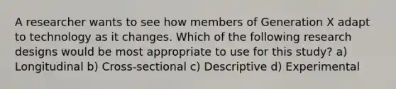 A researcher wants to see how members of Generation X adapt to technology as it changes. Which of the following research designs would be most appropriate to use for this study? a) Longitudinal b) Cross-sectional c) Descriptive d) Experimental