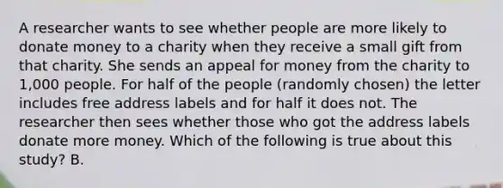 A researcher wants to see whether people are more likely to donate money to a charity when they receive a small gift from that charity. She sends an appeal for money from the charity to 1,000 people. For half of the people (randomly chosen) the letter includes free address labels and for half it does not. The researcher then sees whether those who got the address labels donate more money. Which of the following is true about this study? B.