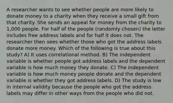 A researcher wants to see whether people are more likely to donate money to a charity when they receive a small gift from that charity. She sends an appeal for money from the charity to 1,000 people. For half of the people (randomly chosen) the letter includes free address labels and for half it does not. The researcher then sees whether those who got the address labels donate more money. Which of the following is true about this study? A) It uses correlational method. B) The independent variable is whether people got address labels and the dependent variable is how much money they donate. C) The independent variable is how much money people donate and the dependent variable is whether they got address labels. D) The study is low in internal validity because the people who got the address labels may differ in other ways from the people who did not.