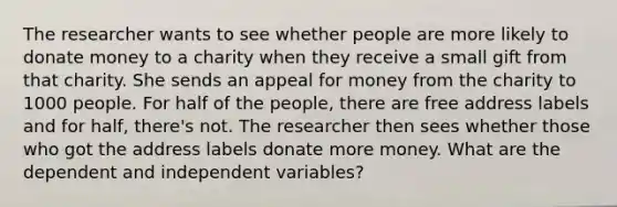 The researcher wants to see whether people are more likely to donate money to a charity when they receive a small gift from that charity. She sends an appeal for money from the charity to 1000 people. For half of the people, there are free address labels and for half, there's not. The researcher then sees whether those who got the address labels donate more money. What are the dependent and independent variables?