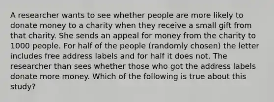 A researcher wants to see whether people are more likely to donate money to a charity when they receive a small gift from that charity. She sends an appeal for money from the charity to 1000 people. For half of the people (randomly chosen) the letter includes free address labels and for half it does not. The researcher than sees whether those who got the address labels donate more money. Which of the following is true about this study?