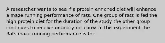 A researcher wants to see if a protein enriched diet will enhance a maze running performance of rats. One group of rats is fed the high protein diet for the duration of the study the other group continues to receive ordinary rat chow. In this experiment the Rats maze running performance is the