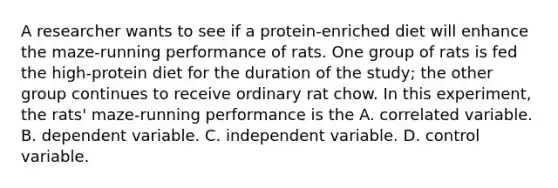 A researcher wants to see if a protein-enriched diet will enhance the maze-running performance of rats. One group of rats is fed the high-protein diet for the duration of the study; the other group continues to receive ordinary rat chow. In this experiment, the rats' maze-running performance is the A. correlated variable. B. dependent variable. C. independent variable. D. control variable.