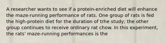 A researcher wants to see if a protein-enriched diet will enhance the maze-running performance of rats. One group of rats is fed the high-protein diet for the duration of trhe study; the other group continues to receive ordinary rat chow. In this experiment, the rats' maze-running performances is the