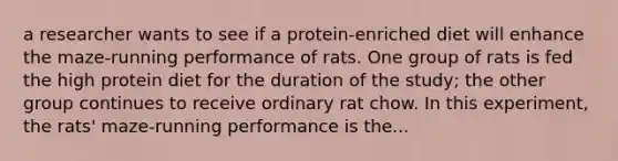 a researcher wants to see if a protein-enriched diet will enhance the maze-running performance of rats. One group of rats is fed the high protein diet for the duration of the study; the other group continues to receive ordinary rat chow. In this experiment, the rats' maze-running performance is the...