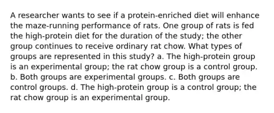 A researcher wants to see if a protein-enriched diet will enhance the maze-running performance of rats. One group of rats is fed the high-protein diet for the duration of the study; the other group continues to receive ordinary rat chow. What types of groups are represented in this study? a. The high-protein group is an experimental group; the rat chow group is a control group. b. Both groups are experimental groups. c. Both groups are control groups. d. The high-protein group is a control group; the rat chow group is an experimental group.