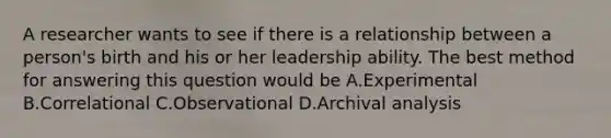 A researcher wants to see if there is a relationship between a person's birth and his or her leadership ability. The best method for answering this question would be A.Experimental B.Correlational C.Observational D.Archival analysis