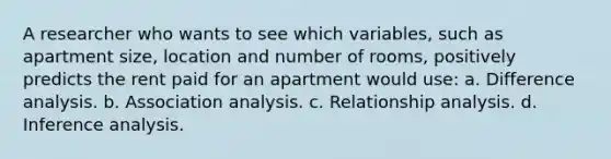 A researcher who wants to see which variables, such as apartment size, location and number of rooms, positively predicts the rent paid for an apartment would use: a. Difference analysis. b. Association analysis. c. Relationship analysis. d. Inference analysis.