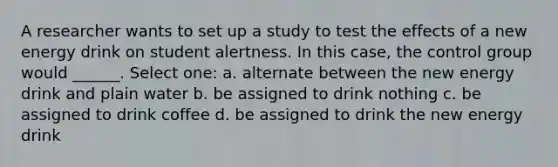 A researcher wants to set up a study to test the effects of a new energy drink on student alertness. In this case, the control group would ______. Select one: a. alternate between the new energy drink and plain water b. be assigned to drink nothing c. be assigned to drink coffee d. be assigned to drink the new energy drink