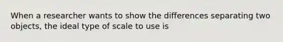 When a researcher wants to show the differences separating two objects, the ideal type of scale to use is