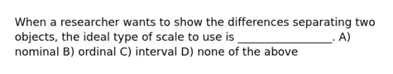 When a researcher wants to show the differences separating two objects, the ideal type of scale to use is _________________. A) nominal B) ordinal C) interval D) none of the above