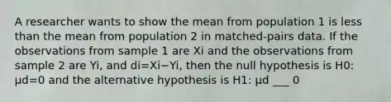 A researcher wants to show the mean from population 1 is less than the mean from population 2 in​ matched-pairs data. If the observations from sample 1 are Xi and the observations from sample 2 are Yi​, and di=Xi−Yi​, then the null hypothesis is H0​: μd=0 and the alternative hypothesis is H1​: μd ​___ 0