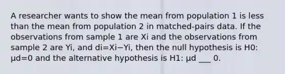 A researcher wants to show the mean from population 1 is less than the mean from population 2 in​ matched-pairs data. If the observations from sample 1 are Xi and the observations from sample 2 are Yi​, and di=Xi−Yi​, then the null hypothesis is H0​: μd=0 and the alternative hypothesis is H1​: μd ​___ 0.