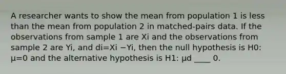 A researcher wants to show the mean from population 1 is less than the mean from population 2 in​ matched-pairs data. If the observations from sample 1 are Xi and the observations from sample 2 are Yi​, and di=Xi −Yi​, then the null hypothesis is H0​: μ=0 and the alternative hypothesis is H1​: μd ____ 0.