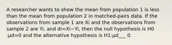 A researcher wants to show the mean from population 1 is less than the mean from population 2 in​ matched-pairs data. If the observations from sample 1 are Xi and the observations from sample 2 are Yi​, and di=Xi−Yi​, then the null hypothesis is H0​:μd=0 and the alternative hypothesis is H1​:μd​___ 0.