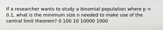 If a researcher wants to study a binomial population where p = 0.1, what is the minimum size n needed to make use of the central limit theorem? 0 100 10 10000 1000