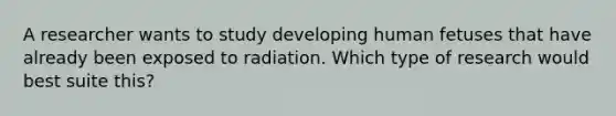 A researcher wants to study developing human fetuses that have already been exposed to radiation. Which type of research would best suite this?