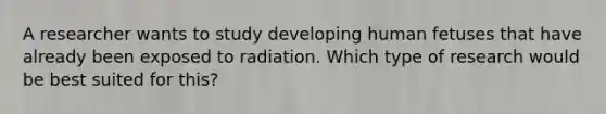 A researcher wants to study developing human fetuses that have already been exposed to radiation. Which type of research would be best suited for this?