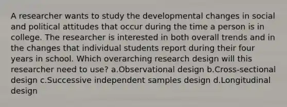 A researcher wants to study the developmental changes in social and political attitudes that occur during the time a person is in college. The researcher is interested in both overall trends and in the changes that individual students report during their four years in school. Which overarching research design will this researcher need to use? a.Observational design b.Cross-sectional design c.Successive independent samples design d.Longitudinal design