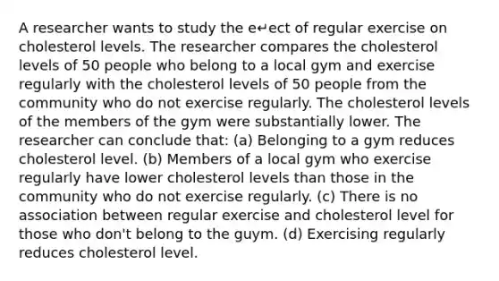 A researcher wants to study the e↵ect of regular exercise on cholesterol levels. The researcher compares the cholesterol levels of 50 people who belong to a local gym and exercise regularly with the cholesterol levels of 50 people from the community who do not exercise regularly. The cholesterol levels of the members of the gym were substantially lower. The researcher can conclude that: (a) Belonging to a gym reduces cholesterol level. (b) Members of a local gym who exercise regularly have lower cholesterol levels than those in the community who do not exercise regularly. (c) There is no association between regular exercise and cholesterol level for those who don't belong to the guym. (d) Exercising regularly reduces cholesterol level.