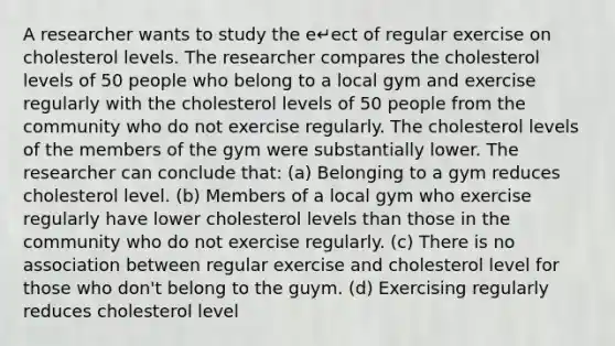 A researcher wants to study the e↵ect of regular exercise on cholesterol levels. The researcher compares the cholesterol levels of 50 people who belong to a local gym and exercise regularly with the cholesterol levels of 50 people from the community who do not exercise regularly. The cholesterol levels of the members of the gym were substantially lower. The researcher can conclude that: (a) Belonging to a gym reduces cholesterol level. (b) Members of a local gym who exercise regularly have lower cholesterol levels than those in the community who do not exercise regularly. (c) There is no association between regular exercise and cholesterol level for those who don't belong to the guym. (d) Exercising regularly reduces cholesterol level