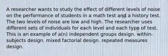 A researcher wants to study the effect of different levels of noise on the performance of students in a math test and a history test. The two levels of noise are low and high. The researcher uses different sets of individuals for each level and each type of test. This is an example of a(n) independent groups design. within-subjects design. mixed factorial design. repeated measures design.