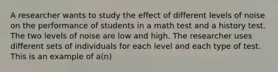 A researcher wants to study the effect of different levels of noise on the performance of students in a math test and a history test. The two levels of noise are low and high. The researcher uses different sets of individuals for each level and each type of test. This is an example of a(n)