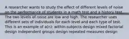 A researcher wants to study the effect of different levels of noise on the performance of students in a math test and a history test. The two levels of noise are low and high. The researcher uses different sets of individuals for each level and each type of test. This is an example of a(n): within-subjects design mixed factorial design independent groups design repeated measures design