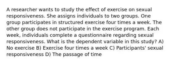 A researcher wants to study the effect of exercise on sexual responsiveness. She assigns individuals to two groups. One group participates in structured exercise four times a week. The other group does not participate in the exercise program. Each week, individuals complete a questionnaire regarding sexual responsiveness. What is the dependent variable in this study? A) No exercise B) Exercise four times a week C) Participants' sexual responsiveness D) The passage of time