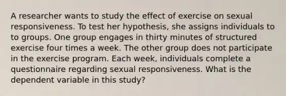 A researcher wants to study the effect of exercise on sexual responsiveness. To test her hypothesis, she assigns individuals to to groups. One group engages in thirty minutes of structured exercise four times a week. The other group does not participate in the exercise program. Each week, individuals complete a questionnaire regarding sexual responsiveness. What is the dependent variable in this study?