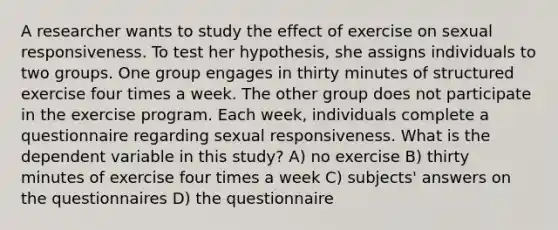 A researcher wants to study the effect of exercise on sexual responsiveness. To test her hypothesis, she assigns individuals to two groups. One group engages in thirty minutes of structured exercise four times a week. The other group does not participate in the exercise program. Each week, individuals complete a questionnaire regarding sexual responsiveness. What is the dependent variable in this study? A) no exercise B) thirty minutes of exercise four times a week C) subjects' answers on the questionnaires D) the questionnaire