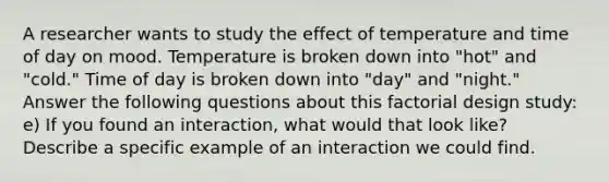 A researcher wants to study the effect of temperature and time of day on mood. Temperature is broken down into "hot" and "cold." Time of day is broken down into "day" and "night." Answer the following questions about this factorial design study: e) If you found an interaction, what would that look like? Describe a specific example of an interaction we could find.