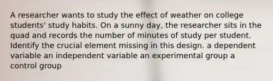 A researcher wants to study the effect of weather on college students' study habits. On a sunny day, the researcher sits in the quad and records the number of minutes of study per student. Identify the crucial element missing in this design. a dependent variable an independent variable an experimental group a control group