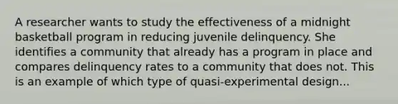 A researcher wants to study the effectiveness of a midnight basketball program in reducing juvenile delinquency. She identifies a community that already has a program in place and compares delinquency rates to a community that does not. This is an example of which type of quasi-experimental design...