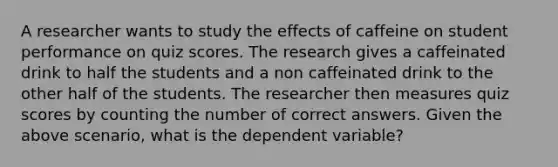 A researcher wants to study the effects of caffeine on student performance on quiz scores. The research gives a caffeinated drink to half the students and a non caffeinated drink to the other half of the students. The researcher then measures quiz scores by counting the number of correct answers. Given the above scenario, what is the dependent variable?