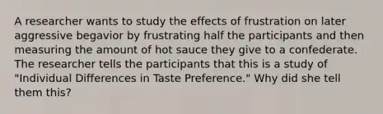 A researcher wants to study the effects of frustration on later aggressive begavior by frustrating half the participants and then measuring the amount of hot sauce they give to a confederate. The researcher tells the participants that this is a study of "Individual Differences in Taste Preference." Why did she tell them this?