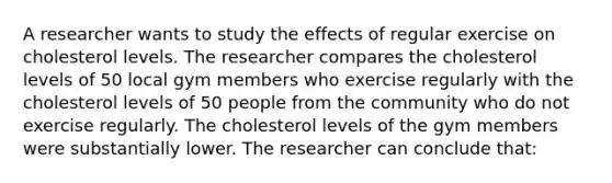 A researcher wants to study the effects of regular exercise on cholesterol levels. The researcher compares the cholesterol levels of 50 local gym members who exercise regularly with the cholesterol levels of 50 people from the community who do not exercise regularly. The cholesterol levels of the gym members were substantially lower. The researcher can conclude that: