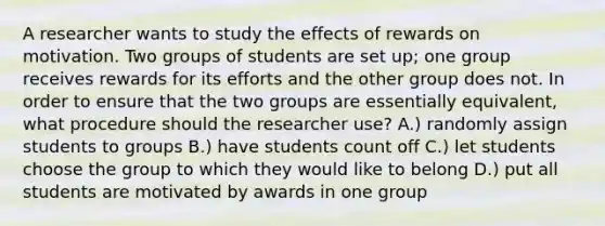 A researcher wants to study the effects of rewards on motivation. Two groups of students are set up; one group receives rewards for its efforts and the other group does not. In order to ensure that the two groups are essentially equivalent, what procedure should the researcher use? A.) randomly assign students to groups B.) have students count off C.) let students choose the group to which they would like to belong D.) put all students are motivated by awards in one group