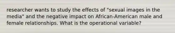 researcher wants to study the effects of "sexual images in the media" and the negative impact on African-American male and female relationships. What is the operational variable?