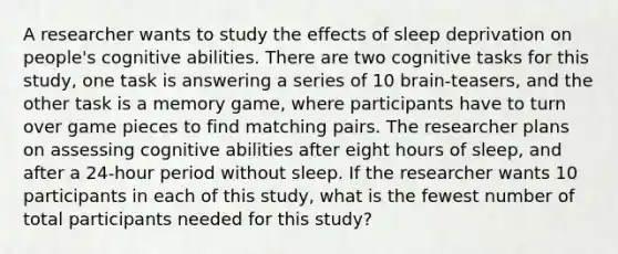 A researcher wants to study the effects of sleep deprivation on people's cognitive abilities. There are two cognitive tasks for this study, one task is answering a series of 10 brain-teasers, and the other task is a memory game, where participants have to turn over game pieces to find matching pairs. The researcher plans on assessing cognitive abilities after eight hours of sleep, and after a 24-hour period without sleep. If the researcher wants 10 participants in each of this study, what is the fewest number of total participants needed for this study?