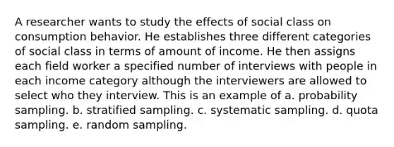 A researcher wants to study the effects of social class on consumption behavior. He establishes three different categories of social class in terms of amount of income. He then assigns each field worker a specified number of interviews with people in each income category although the interviewers are allowed to select who they interview. This is an example of a. probability sampling. b. stratified sampling. c. systematic sampling. d. quota sampling. e. random sampling.